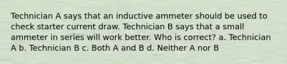 Technician A says that an inductive ammeter should be used to check starter current draw. Technician B says that a small ammeter in series will work better. Who is correct? a. Technician A b. Technician B c. Both A and B d. Neither A nor B