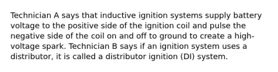 Technician A says that inductive ignition systems supply battery voltage to the positive side of the ignition coil and pulse the negative side of the coil on and off to ground to create a high-voltage spark. Technician B says if an ignition system uses a distributor, it is called a distributor ignition (DI) system.