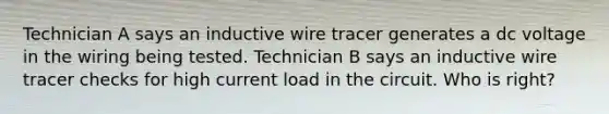 Technician A says an inductive wire tracer generates a dc voltage in the wiring being tested. Technician B says an inductive wire tracer checks for high current load in the circuit. Who is right?