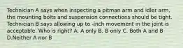 Technician A says when inspecting a pitman arm and idler arm, the mounting bolts and suspension connections should be tight. Technician B says allowing up to -inch movement in the joint is acceptable. Who is right? A. A only B. B only C. Both A and B D.Neither A nor B