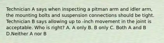 Technician A says when inspecting a pitman arm and idler arm, the mounting bolts and suspension connections should be tight. Technician B says allowing up to -inch movement in the joint is acceptable. Who is right? A. A only B. B only C. Both A and B D.Neither A nor B