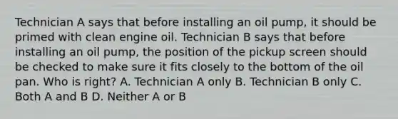 Technician A says that before installing an oil pump, it should be primed with clean engine oil. Technician B says that before installing an oil pump, the position of the pickup screen should be checked to make sure it fits closely to the bottom of the oil pan. Who is right? A. Technician A only B. Technician B only C. Both A and B D. Neither A or B