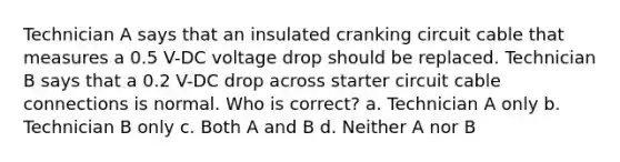 Technician A says that an insulated cranking circuit cable that measures a 0.5 V-DC voltage drop should be replaced. Technician B says that a 0.2 V-DC drop across starter circuit cable connections is normal. Who is correct? a. Technician A only b. Technician B only c. Both A and B d. Neither A nor B