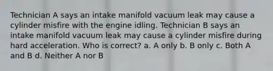 Technician A says an intake manifold vacuum leak may cause a cylinder misfire with the engine idling. Technician B says an intake manifold vacuum leak may cause a cylinder misfire during hard acceleration. Who is correct? a. A only b. B only c. Both A and B d. Neither A nor B