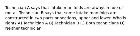 Technician A says that intake manifolds are always made of metal. Technician B says that some intake manifolds are constructed in two parts or sections, upper and lower. Who is right? A) Technician A B) Technician B C) Both technicians D) Neither technician