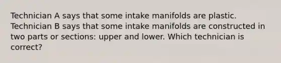 Technician A says that some intake manifolds are plastic. Technician B says that some intake manifolds are constructed in two parts or sections: upper and lower. Which technician is correct?