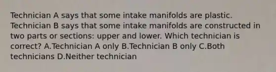 Technician A says that some intake manifolds are plastic. Technician B says that some intake manifolds are constructed in two parts or sections: upper and lower. Which technician is correct? A.Technician A only B.Technician B only C.Both technicians D.Neither technician