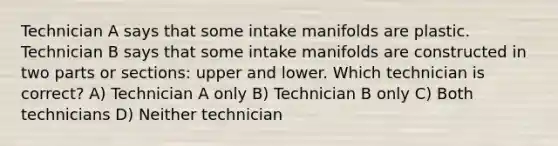 Technician A says that some intake manifolds are plastic. Technician B says that some intake manifolds are constructed in two parts or sections: upper and lower. Which technician is correct? A) Technician A only B) Technician B only C) Both technicians D) Neither technician