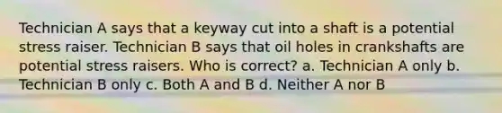 Technician A says that a keyway cut into a shaft is a potential stress raiser. Technician B says that oil holes in crankshafts are potential stress raisers. Who is correct? a. Technician A only b. Technician B only c. Both A and B d. Neither A nor B