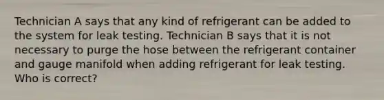 Technician A says that any kind of refrigerant can be added to the system for leak testing. Technician B says that it is not necessary to purge the hose between the refrigerant container and gauge manifold when adding refrigerant for leak testing. Who is correct?