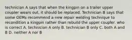 technician A says that when the kingpin on a trailer upper coupler wears out, it should be replaced. Technician B says that some OEMs recommend a new repair welding technique to recondition a kingpin rather than rebuild the upper coupler. who is correct A. technician A only B. technician B only C. both A and B D. neither A nor B