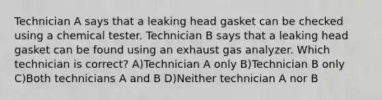 Technician A says that a leaking head gasket can be checked using a chemical tester. Technician B says that a leaking head gasket can be found using an exhaust gas analyzer. Which technician is correct? A)Technician A only B)Technician B only C)Both technicians A and B D)Neither technician A nor B