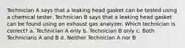 Technician A says that a leaking head gasket can be tested using a chemical tester. Technician B says that a leaking head gasket can be found using an exhaust gas analyzer. Which technician is correct? a. Technician A only b. Technician B only c. Both Technicians A and B d. Neither Technician A nor B