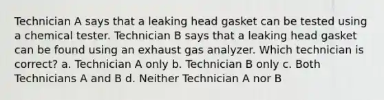 Technician A says that a leaking head gasket can be tested using a chemical tester. Technician B says that a leaking head gasket can be found using an exhaust gas analyzer. Which technician is correct? a. Technician A only b. Technician B only c. Both Technicians A and B d. Neither Technician A nor B