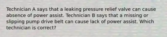 Technician A says that a leaking pressure relief valve can cause absence of power assist. Technician B says that a missing or slipping pump drive belt can cause lack of power assist. Which technician is correct?