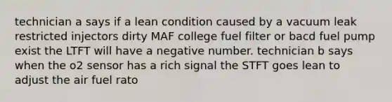 technician a says if a lean condition caused by a vacuum leak restricted injectors dirty MAF college fuel filter or bacd fuel pump exist the LTFT will have a negative number. technician b says when the o2 sensor has a rich signal the STFT goes lean to adjust the air fuel rato