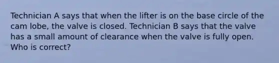 Technician A says that when the lifter is on the base circle of the cam lobe, the valve is closed. Technician B says that the valve has a small amount of clearance when the valve is fully open. Who is correct?