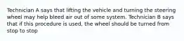 Technician A says that lifting the vehicle and turning the steering wheel may help bleed air out of some system. Technician B says that if this procedure is used, the wheel should be turned from stop to stop