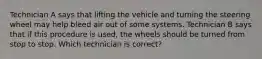 Technician A says that lifting the vehicle and turning the steering wheel may help bleed air out of some systems. Technician B says that if this procedure is used, the wheels should be turned from stop to stop. Which technician is correct?