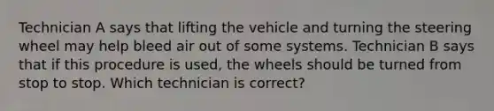 Technician A says that lifting the vehicle and turning the steering wheel may help bleed air out of some systems. Technician B says that if this procedure is used, the wheels should be turned from stop to stop. Which technician is correct?