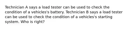 Technician A says a load tester can be used to check the condition of a vehicles's battery. Technician B says a load tester can be used to check the condition of a vehicles's starting system. Who is right?