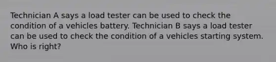 Technician A says a load tester can be used to check the condition of a vehicles battery. Technician B says a load tester can be used to check the condition of a vehicles starting system. Who is right?