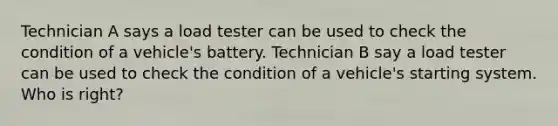 Technician A says a load tester can be used to check the condition of a vehicle's battery. Technician B say a load tester can be used to check the condition of a vehicle's starting system. Who is right?