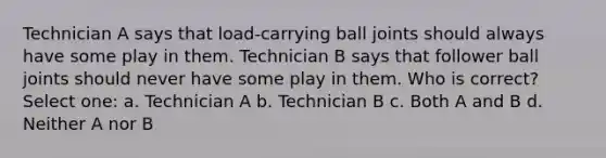 Technician A says that load-carrying ball joints should always have some play in them. Technician B says that follower ball joints should never have some play in them. Who is correct? Select one: a. Technician A b. Technician B c. Both A and B d. Neither A nor B