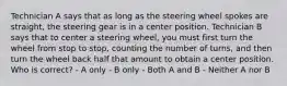 Technician A says that as long as the steering wheel spokes are straight, the steering gear is in a center position. Technician B says that to center a steering wheel, you must first turn the wheel from stop to stop, counting the number of turns, and then turn the wheel back half that amount to obtain a center position. Who is correct? - A only - B only - Both A and B - Neither A nor B