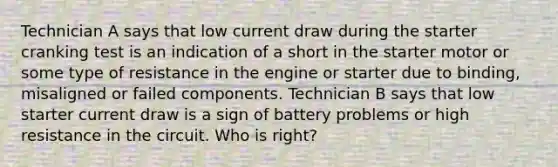 Technician A says that low current draw during the starter cranking test is an indication of a short in the starter motor or some type of resistance in the engine or starter due to binding, misaligned or failed components. Technician B says that low starter current draw is a sign of battery problems or high resistance in the circuit. Who is right?