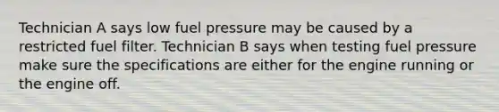 Technician A says low fuel pressure may be caused by a restricted fuel filter. Technician B says when testing fuel pressure make sure the specifications are either for the engine running or the engine off.