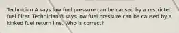 Technician A says low fuel pressure can be caused by a restricted fuel filter. Technician B says low fuel pressure can be caused by a kinked fuel return line. Who is correct?