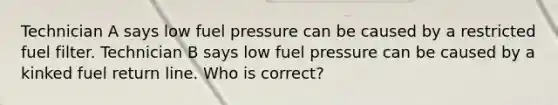 Technician A says low fuel pressure can be caused by a restricted fuel filter. Technician B says low fuel pressure can be caused by a kinked fuel return line. Who is correct?