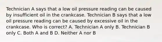 Technician A says that a low oil pressure reading can be caused by insufficient oil in the crankcase. Technician B says that a low oil pressure reading can be caused by excessive oil in the crankcase. Who is correct? A. Technician A only B. Technician B only C. Both A and B D. Neither A nor B