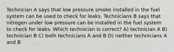 Technician A says that low pressure smoke installed in the fuel system can be used to check for leaks. Technicians B says that nitrogen under low pressure can be installed in the fuel system to check for leaks. Which technician is correct? A) technician A B) technician B C) both technicians A and B D) neither technicians A and B