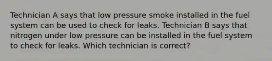 Technician A says that low pressure smoke installed in the fuel system can be used to check for leaks. Technician B says that nitrogen under low pressure can be installed in the fuel system to check for leaks. Which technician is correct?