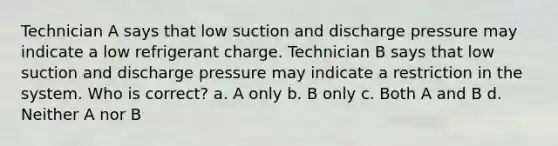 Technician A says that low suction and discharge pressure may indicate a low refrigerant charge. Technician B says that low suction and discharge pressure may indicate a restriction in the system. Who is correct? a. A only b. B only c. Both A and B d. Neither A nor B