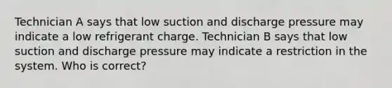 Technician A says that low suction and discharge pressure may indicate a low refrigerant charge. Technician B says that low suction and discharge pressure may indicate a restriction in the system. Who is correct?