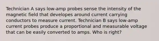 Technician A says low-amp probes sense the intensity of the magnetic field that developes around current carrying conductors to measure current. Technician B says low-amp current probes produce a proportional and measurable voltage that can be easily converted to amps. Who is right?