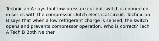 Technician A says that low-pressure cut out switch is connected in series with the compressor clutch electrical circuit. Technician B says that when a low refrigerant charge is sensed, the switch opens and prevents compressor operation. Who is correct? Tech A Tech B Both Neither