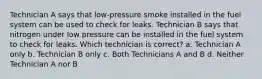 Technician A says that low-pressure smoke installed in the fuel system can be used to check for leaks. Technician B says that nitrogen under low pressure can be installed in the fuel system to check for leaks. Which technician is correct? a. Technician A only b. Technician B only c. Both Technicians A and B d. Neither Technician A nor B