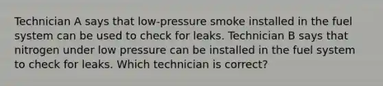 Technician A says that low-pressure smoke installed in the fuel system can be used to check for leaks. Technician B says that nitrogen under low pressure can be installed in the fuel system to check for leaks. Which technician is correct?