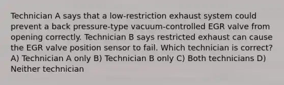 Technician A says that a low-restriction exhaust system could prevent a back pressure-type vacuum-controlled EGR valve from opening correctly. Technician B says restricted exhaust can cause the EGR valve position sensor to fail. Which technician is correct? A) Technician A only B) Technician B only C) Both technicians D) Neither technician