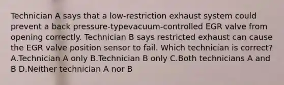 Technician A says that a low-restriction exhaust system could prevent a back pressure-typevacuum-controlled EGR valve from opening correctly. Technician B says restricted exhaust can cause the EGR valve position sensor to fail. Which technician is correct? A.Technician A only B.Technician B only C.Both technicians A and B D.Neither technician A nor B