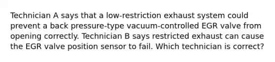 Technician A says that a low-restriction exhaust system could prevent a back pressure-type vacuum-controlled EGR valve from opening correctly. Technician B says restricted exhaust can cause the EGR valve position sensor to fail. Which technician is correct?