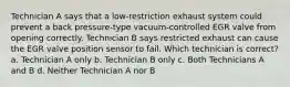 Technician A says that a low-restriction exhaust system could prevent a back pressure-type vacuum-controlled EGR valve from opening correctly. Technician B says restricted exhaust can cause the EGR valve position sensor to fail. Which technician is correct? a. Technician A only b. Technician B only c. Both Technicians A and B d. Neither Technician A nor B