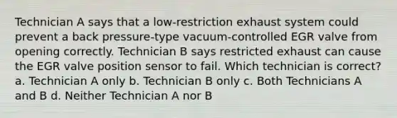 Technician A says that a low-restriction exhaust system could prevent a back pressure-type vacuum-controlled EGR valve from opening correctly. Technician B says restricted exhaust can cause the EGR valve position sensor to fail. Which technician is correct? a. Technician A only b. Technician B only c. Both Technicians A and B d. Neither Technician A nor B