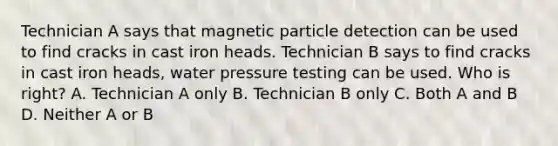 Technician A says that magnetic particle detection can be used to find cracks in cast iron heads. Technician B says to find cracks in cast iron heads, water pressure testing can be used. Who is right? A. Technician A only B. Technician B only C. Both A and B D. Neither A or B