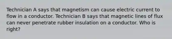 Technician A says that magnetism can cause electric current to flow in a conductor. Technician B says that magnetic lines of flux can never penetrate rubber insulation on a conductor. Who is​ right?