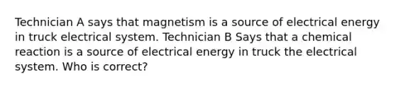 Technician A says that magnetism is a source of electrical energy in truck electrical system. Technician B Says that a chemical reaction is a source of electrical energy in truck the electrical system. Who is correct?